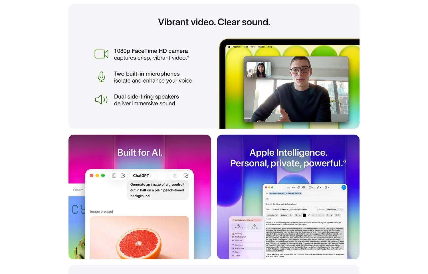 Vibrant video. Clear sound. Video camera icon. 1080p FaceTime HD camera captures crisp, vibrant video. Microphone icon. Two built-in microphones isolate and enhance your voice. Speaker icon. Dual side-firing speakers deliver immersive sound. Laptop screen showing a man and woman in a FaceTime call. Built for AI. A ChatGPT client displays text to generate an image of a grapefruit which is displayed below it. Apple Intelligence. Personal, private, powerful. Image of a email with several tone options.
